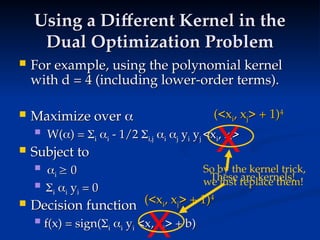Using a Different Kernel in the
Using a Different Kernel in the
Dual Optimization Problem
Dual Optimization Problem
 For example, using the polynomial kernel
For example, using the polynomial kernel
with d = 4 (including lower-order terms).
with d = 4 (including lower-order terms).
 Maximize over
Maximize over 

 W(
W(
) =
) = 
i
i 
i
i - 1/2
- 1/2 
i,j
i,j 
i
i 
j
j y
yi
i y
yj
j <x
<xi
i, x
, xj
j>
>
 Subject to
Subject to
 
i
i 
 0
0
 
i
i 
i
i y
yi
i = 0
= 0
 Decision function
Decision function
 f(x) = sign(
f(x) = sign(
i
i 
i
i y
yi
i <x, x
<x, xi
i> + b)
> + b)
(<x
(<xi
i, x
, xj
j> + 1)
> + 1)4
4
X
(<x
(<xi
i, x
, xj
j> + 1)
> + 1)4
4
X
These are kernels!
So by the kernel trick,
we just replace them!
 