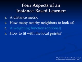 Four Aspects of an
Four Aspects of an
Instance-Based Learner:
Instance-Based Learner:
1. A distance metric
2. How many nearby neighbors to look at?
3. A weighting function (optional)
4. How to fit with the local points?
Adapted from “Instance-Based Learning”
lecture slides by Andrew Moore, CMU.
 