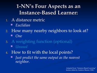 1-NN’s Four Aspects as an
1-NN’s Four Aspects as an
Instance-Based Learner:
Instance-Based Learner:
1. A distance metric
 Euclidian
2. How many nearby neighbors to look at?
 One
3. A weighting function (optional)
 Unused
4. How to fit with the local points?
 Just predict the same output as the nearest
neighbor.
Adapted from “Instance-Based Learning”
lecture slides by Andrew Moore, CMU.
 