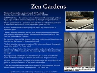 Zen Gardens
Zen Gardens
Mystery of renowned zen garden revealed [CNN Article]
Thursday, September 26, 2002 Posted: 10:11 AM EDT (1411 GMT)
LONDON (Reuters) -- For centuries visitors to the renowned Ryoanji Temple garden in
Kyoto, Japan have been entranced and mystified by the simple arrangement of rocks.
The five sparse clusters on a rectangle of raked gravel are said to be pleasing to the eyes
of the hundreds of thousands of tourists who visit the garden each year.
Scientists in Japan said on Wednesday they now believe they have discovered its
mysterious appeal.
"We have uncovered the implicit structure of the Ryoanji garden's visual ground and
have shown that it includes an abstract, minimalist depiction of natural scenery," said
Gert Van Tonder of Kyoto University.
The researchers discovered that the empty space of the garden evokes a hidden image of a
branching tree that is sensed by the unconscious mind.
"We believe that the unconscious perception of this pattern contributes to the enigmatic
appeal of the garden," Van Tonder added.
He and his colleagues believe that whoever created the garden during the Muromachi era
between 1333-1573 knew exactly what they were doing and placed the rocks around the
tree image.
By using a concept called medial-axis transformation, the scientists showed that the
hidden branched tree converges on the main area from which the garden is viewed.
The trunk leads to the prime viewing site in the ancient temple that once overlooked the
garden. It is thought that abstract art may have a similar impact.
"There is a growing realisation that scientific analysis can reveal unexpected structural
features hidden in controversial abstract paintings," Van Tonder said
Adapted from “Instance-Based Learning” lecture slides by Andrew Moore, CMU.
 