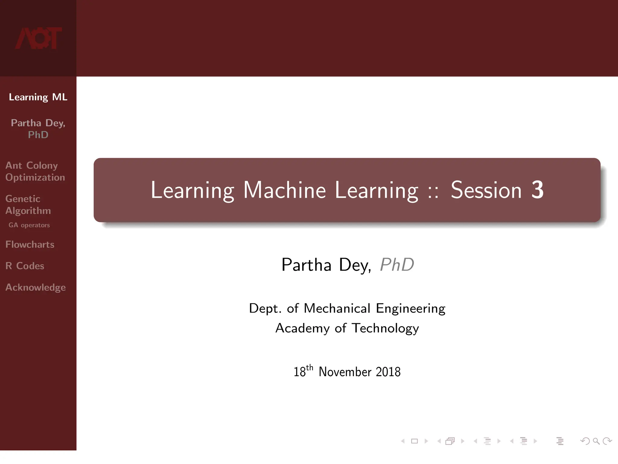 Learning ML
Partha Dey,
PhD
Ant Colony
Optimization
Genetic
Algorithm
GA operators
Flowcharts
R Codes
Acknowledge
Learning Machine Learning :: Session 3
Partha Dey, PhD
Dept. of Mechanical Engineering
Academy of Technology
18th
November 2018
1 / 10
 