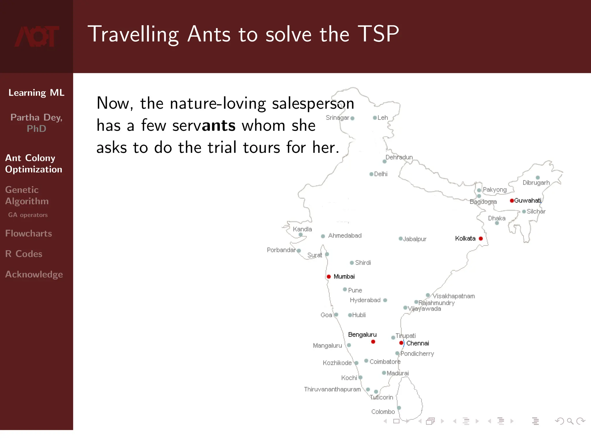 Learning ML
Partha Dey,
PhD
Ant Colony
Optimization
Genetic
Algorithm
GA operators
Flowcharts
R Codes
Acknowledge
Travelling Ants to solve the TSP
Now, the nature-loving salesperson
has a few servants whom she
asks to do the trial tours for her.
4 / 10
 