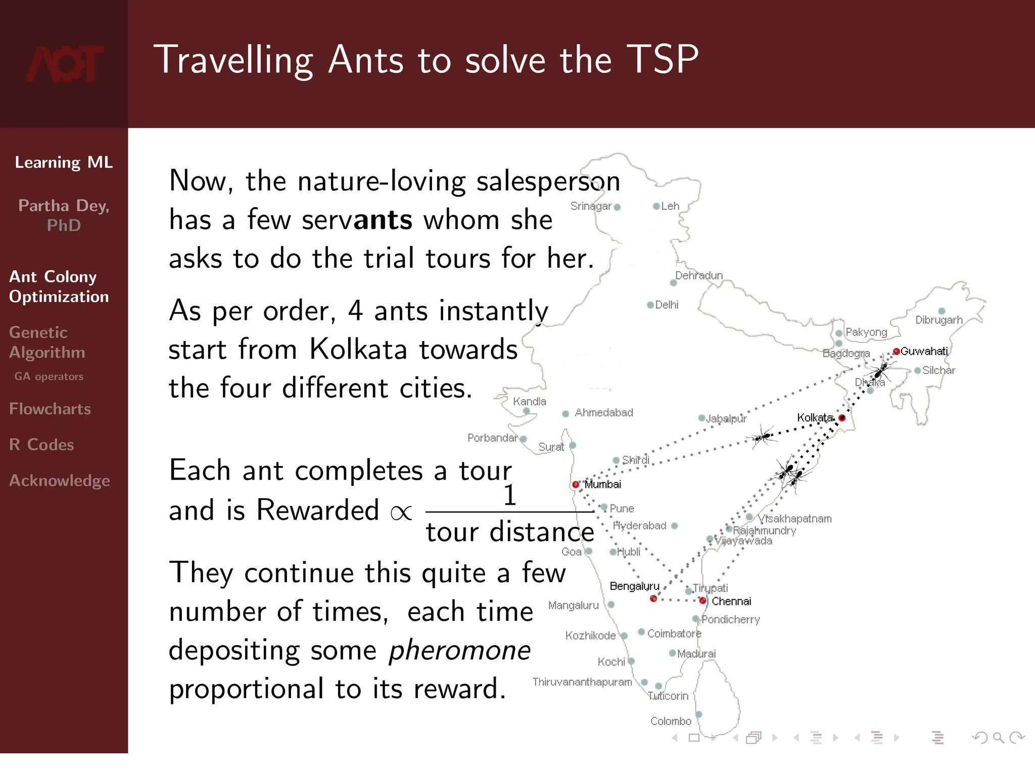 Learning ML
Partha Dey,
PhD
Ant Colony
Optimization
Genetic
Algorithm
GA operators
Flowcharts
R Codes
Acknowledge
Travelling Ants to solve the TSP
Now, the nature-loving salesperson
has a few servants whom she
asks to do the trial tours for her.
As per order, 4 ants instantly
start from Kolkata towards
the four different cities.
Each ant completes a tour
and is Rewarded ∝ 1
tour distance
They continue this quite a few
number of times, each time
depositing some pheromone
proportional to its reward.
4 / 10
 
