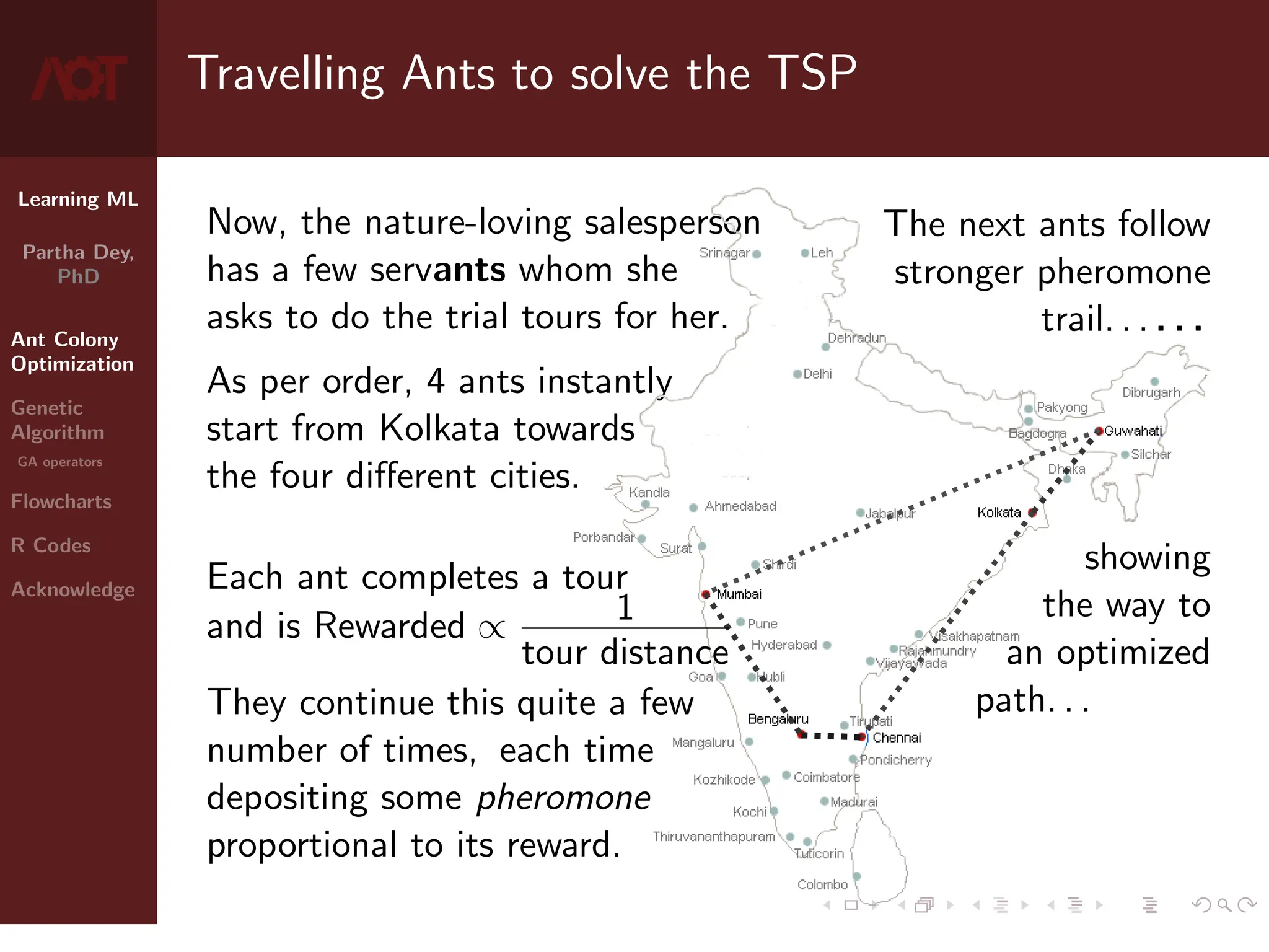 Learning ML
Partha Dey,
PhD
Ant Colony
Optimization
Genetic
Algorithm
GA operators
Flowcharts
R Codes
Acknowledge
Travelling Ants to solve the TSP
Now, the nature-loving salesperson
has a few servants whom she
asks to do the trial tours for her.
As per order, 4 ants instantly
start from Kolkata towards
the four different cities.
Each ant completes a tour
and is Rewarded ∝ 1
tour distance
They continue this quite a few
number of times, each time
depositing some pheromone
proportional to its reward.
The next ants follow
stronger pheromone
trail. . . . . .
showing
the way to
an optimized
path. . .
4 / 10
 