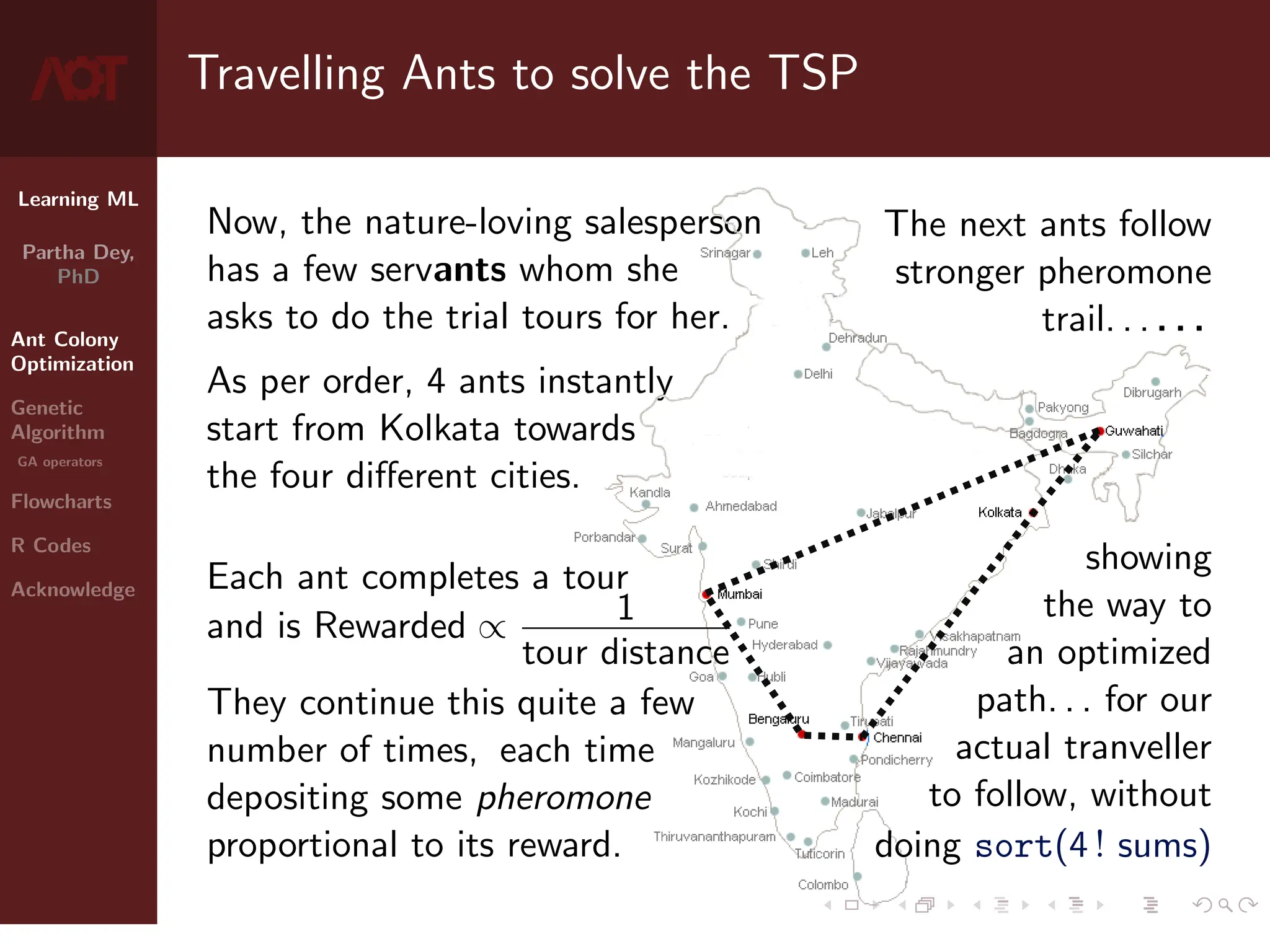 Learning ML
Partha Dey,
PhD
Ant Colony
Optimization
Genetic
Algorithm
GA operators
Flowcharts
R Codes
Acknowledge
Travelling Ants to solve the TSP
Now, the nature-loving salesperson
has a few servants whom she
asks to do the trial tours for her.
As per order, 4 ants instantly
start from Kolkata towards
the four different cities.
Each ant completes a tour
and is Rewarded ∝ 1
tour distance
They continue this quite a few
number of times, each time
depositing some pheromone
proportional to its reward.
The next ants follow
stronger pheromone
trail. . . . . .
showing
the way to
an optimized
path. . . for our
actual tranveller
to follow, without
doing sort(4 ! sums)
4 / 10
 
