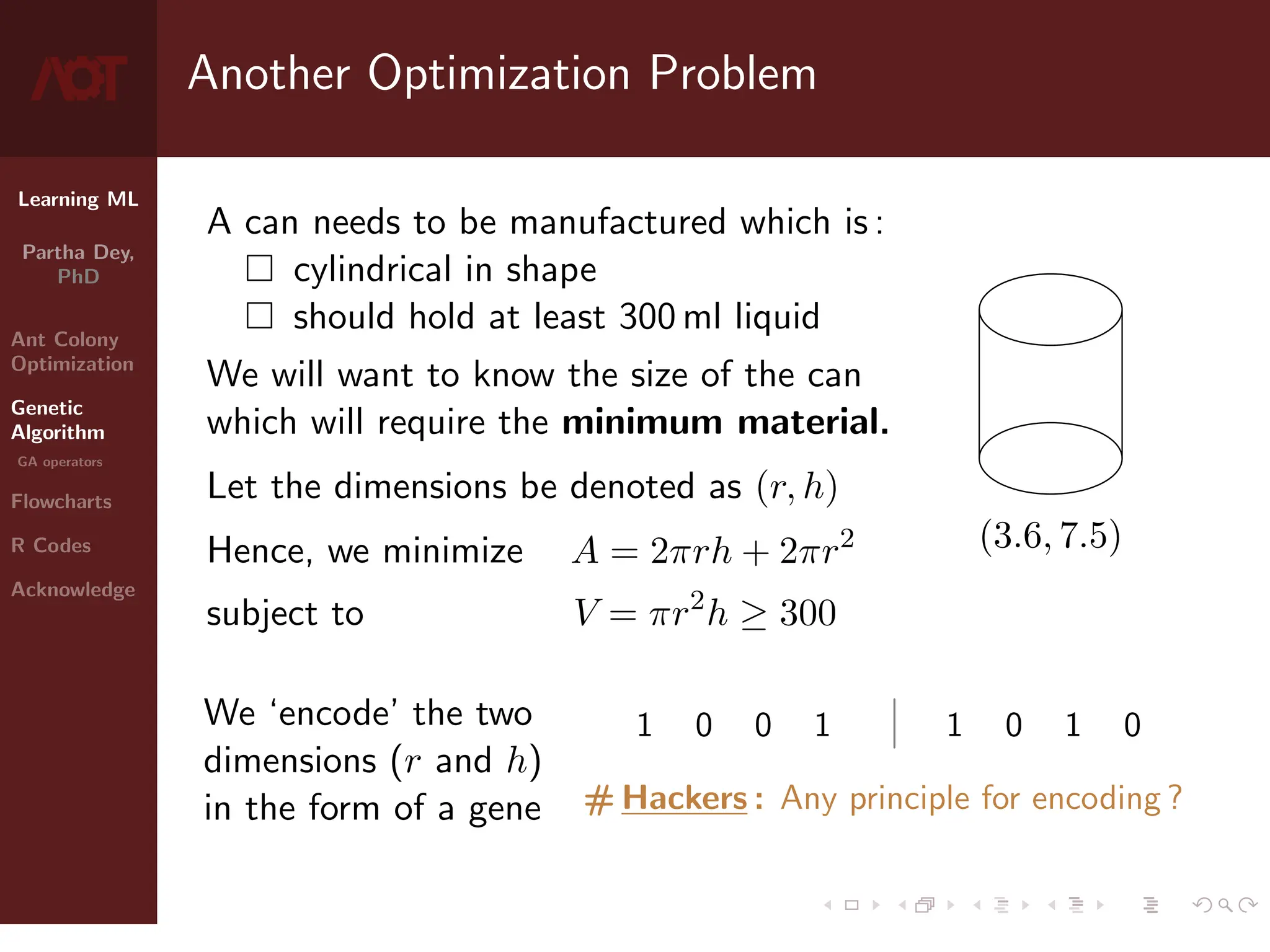 Learning ML
Partha Dey,
PhD
Ant Colony
Optimization
Genetic
Algorithm
GA operators
Flowcharts
R Codes
Acknowledge
Another Optimization Problem
A can needs to be manufactured which is :
 cylindrical in shape
 should hold at least 300 ml liquid
We will want to know the size of the can
which will require the minimum material.
Let the dimensions be denoted as (r, h)
(3.6, 7.5)
Hence, we minimize A = 2πrh + 2πr2
subject to V = πr2
h ≥ 300
We ‘encode’ the two
dimensions (r and h)
in the form of a gene
1 0 0 1 | 1 0 1 0
# Hackers : Any principle for encoding ?
5 / 10
 