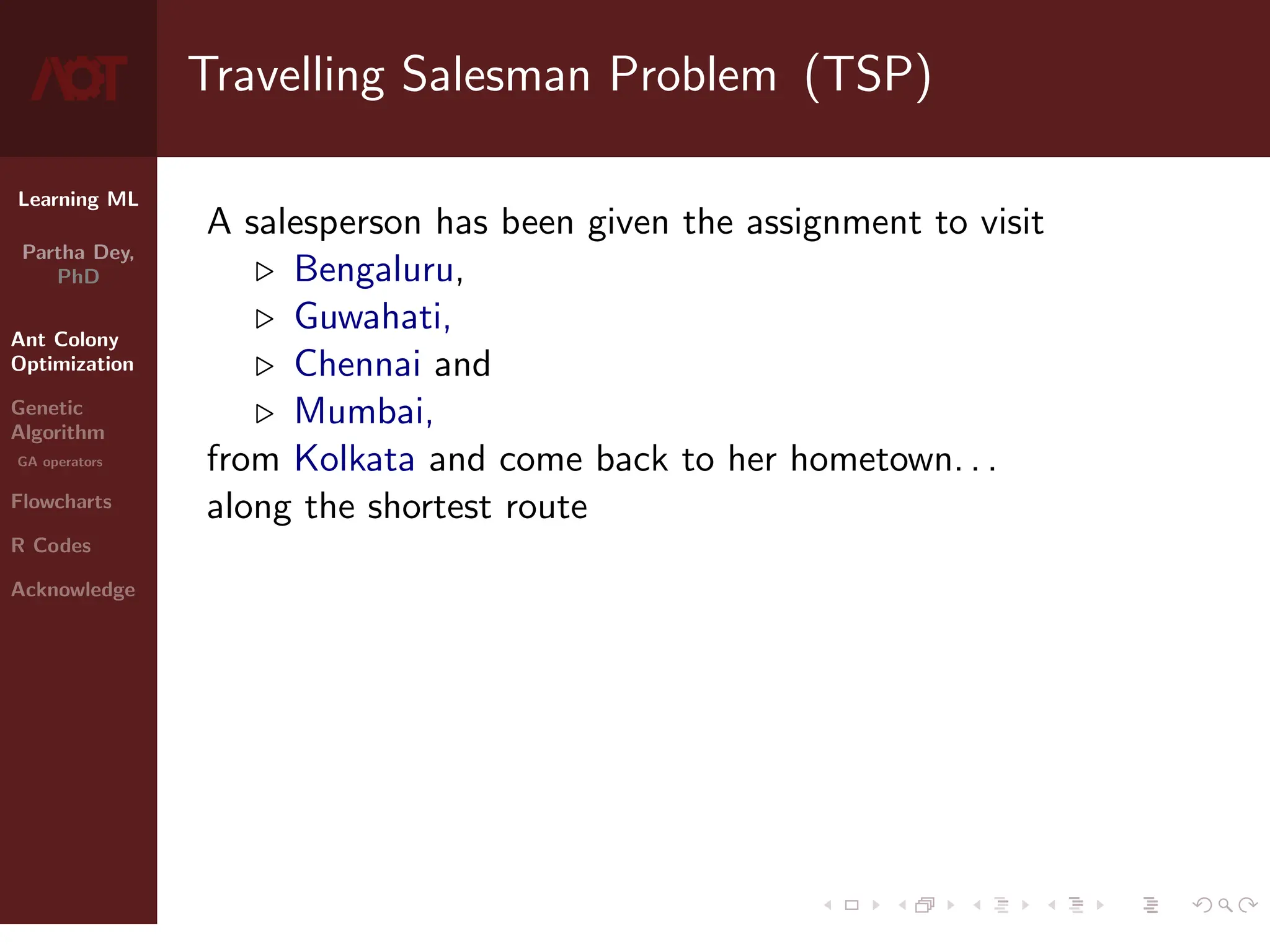 Learning ML
Partha Dey,
PhD
Ant Colony
Optimization
Genetic
Algorithm
GA operators
Flowcharts
R Codes
Acknowledge
Travelling Salesman Problem (TSP)
A salesperson has been given the assignment to visit
. Bengaluru,
. Guwahati,
. Chennai and
. Mumbai,
from Kolkata and come back to her hometown. . .
along the shortest route
3 / 10
 