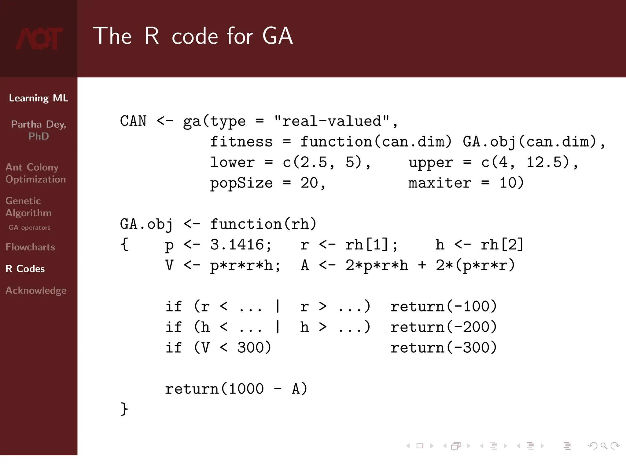 Learning ML
Partha Dey,
PhD
Ant Colony
Optimization
Genetic
Algorithm
GA operators
Flowcharts
R Codes
Acknowledge
The R code for GA
CAN - ga(type = real-valued,
fitness = function(can.dim) GA.obj(can.dim),
lower = c(2.5, 5), upper = c(4, 12.5),
popSize = 20, maxiter = 10)
GA.obj - function(rh)
{ p - 3.1416; r - rh[1]; h - rh[2]
V - p*r*r*h; A - 2*p*r*h + 2*(p*r*r)
if (r  ... | r  ...) return(-100)
if (h  ... | h  ...) return(-200)
if (V  300) return(-300)
return(1000 - A)
}
9 / 10
 