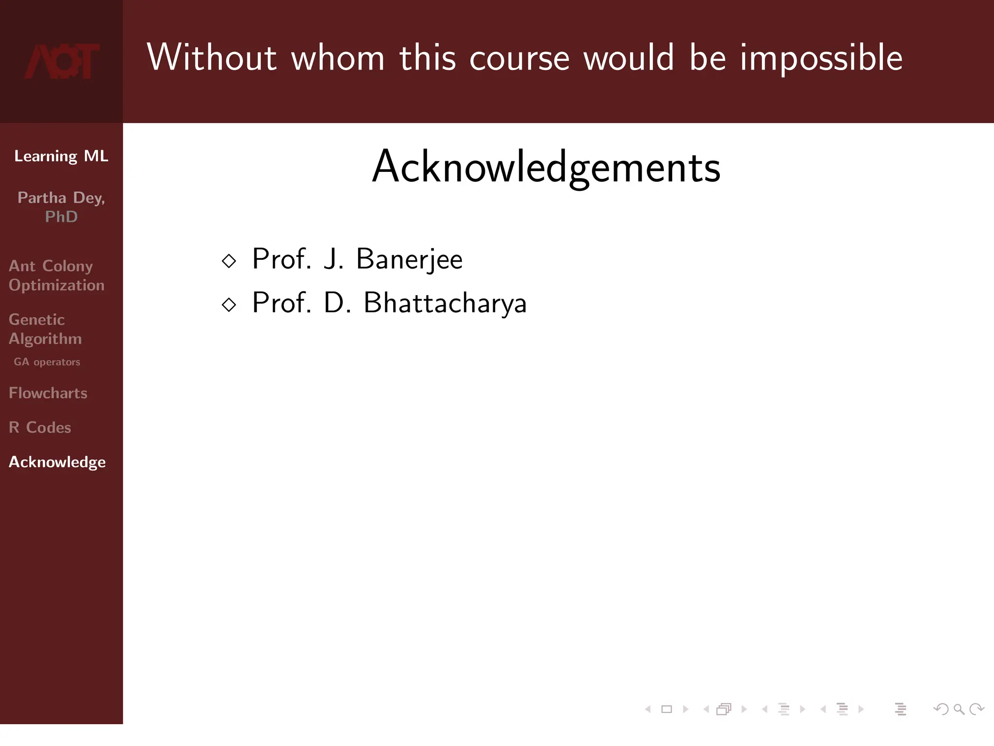 Learning ML
Partha Dey,
PhD
Ant Colony
Optimization
Genetic
Algorithm
GA operators
Flowcharts
R Codes
Acknowledge
Without whom this course would be impossible
Acknowledgements
 Prof. J. Banerjee
 Prof. D. Bhattacharya
10 / 10
 