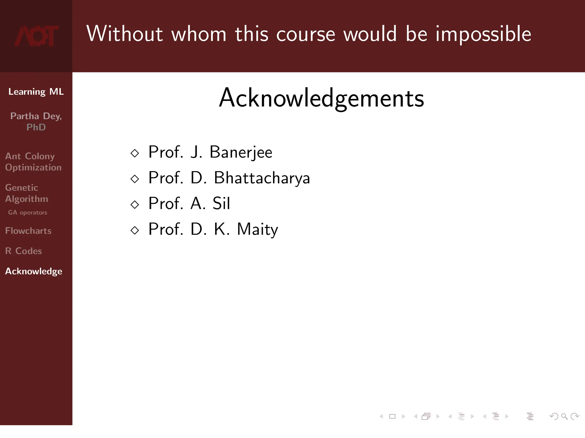 Learning ML
Partha Dey,
PhD
Ant Colony
Optimization
Genetic
Algorithm
GA operators
Flowcharts
R Codes
Acknowledge
Without whom this course would be impossible
Acknowledgements
 Prof. J. Banerjee
 Prof. D. Bhattacharya
 Prof. A. Sil
 Prof. D. K. Maity
10 / 10
 
