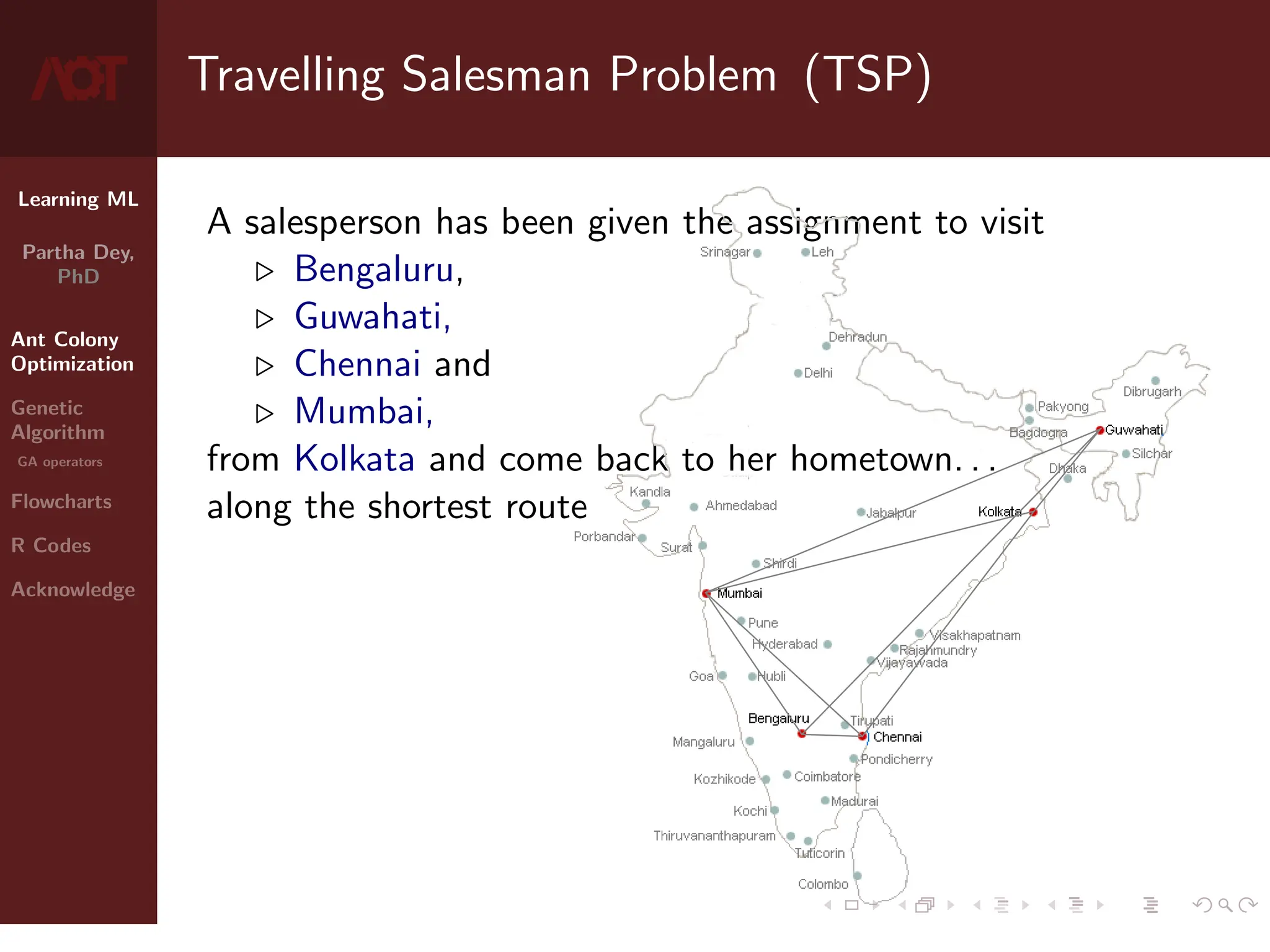 Learning ML
Partha Dey,
PhD
Ant Colony
Optimization
Genetic
Algorithm
GA operators
Flowcharts
R Codes
Acknowledge
Travelling Salesman Problem (TSP)
A salesperson has been given the assignment to visit
. Bengaluru,
. Guwahati,
. Chennai and
. Mumbai,
from Kolkata and come back to her hometown. . .
along the shortest route
3 / 10
 