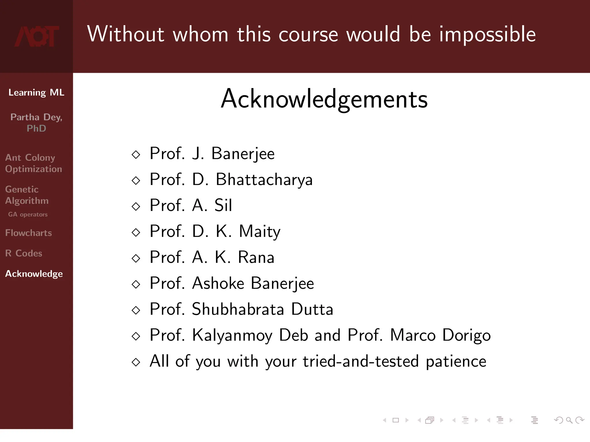 Learning ML
Partha Dey,
PhD
Ant Colony
Optimization
Genetic
Algorithm
GA operators
Flowcharts
R Codes
Acknowledge
Without whom this course would be impossible
Acknowledgements
 Prof. J. Banerjee
 Prof. D. Bhattacharya
 Prof. A. Sil
 Prof. D. K. Maity
 Prof. A. K. Rana
 Prof. Ashoke Banerjee
 Prof. Shubhabrata Dutta
 Prof. Kalyanmoy Deb and Prof. Marco Dorigo
 All of you with your tried-and-tested patience
10 / 10
 