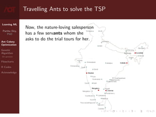Learning ML
Partha Dey,
PhD
Ant Colony
Optimization
Genetic
Algorithm
GA operators
Flowcharts
R Codes
Acknowledge
Travelling Ants to solve the TSP
Now, the nature-loving salesperson
has a few servants whom she
asks to do the trial tours for her.
4 / 10
 