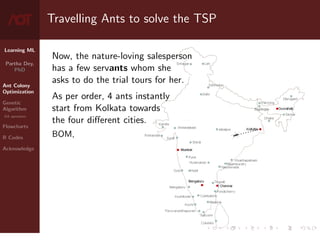 Learning ML
Partha Dey,
PhD
Ant Colony
Optimization
Genetic
Algorithm
GA operators
Flowcharts
R Codes
Acknowledge
Travelling Ants to solve the TSP
Now, the nature-loving salesperson
has a few servants whom she
asks to do the trial tours for her.
As per order, 4 ants instantly
start from Kolkata towards
the four different cities.
BOM,
4 / 10
 