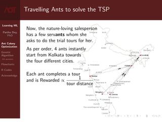 Learning ML
Partha Dey,
PhD
Ant Colony
Optimization
Genetic
Algorithm
GA operators
Flowcharts
R Codes
Acknowledge
Travelling Ants to solve the TSP
Now, the nature-loving salesperson
has a few servants whom she
asks to do the trial tours for her.
As per order, 4 ants instantly
start from Kolkata towards
the four different cities.
Each ant completes a tour
and is Rewarded ∝ 1
tour distance
4 / 10
 