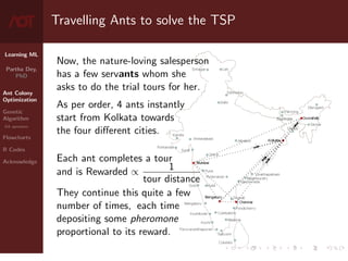 Learning ML
Partha Dey,
PhD
Ant Colony
Optimization
Genetic
Algorithm
GA operators
Flowcharts
R Codes
Acknowledge
Travelling Ants to solve the TSP
Now, the nature-loving salesperson
has a few servants whom she
asks to do the trial tours for her.
As per order, 4 ants instantly
start from Kolkata towards
the four different cities.
Each ant completes a tour
and is Rewarded ∝ 1
tour distance
They continue this quite a few
number of times, each time
depositing some pheromone
proportional to its reward.
4 / 10
 
