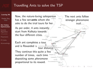 Learning ML
Partha Dey,
PhD
Ant Colony
Optimization
Genetic
Algorithm
GA operators
Flowcharts
R Codes
Acknowledge
Travelling Ants to solve the TSP
Now, the nature-loving salesperson
has a few servants whom she
asks to do the trial tours for her.
As per order, 4 ants instantly
start from Kolkata towards
the four different cities.
Each ant completes a tour
and is Rewarded ∝ 1
tour distance
They continue this quite a few
number of times, each time
depositing some pheromone
proportional to its reward.
The next ants follow
stronger pheromone
trail. . .
4 / 10
 