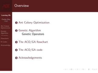 Learning ML
Partha Dey,
PhD
Ant Colony
Optimization
Genetic
Algorithm
GA operators
Flowcharts
R Codes
Acknowledge
Overview
1 Ant Colony Optimization
2 Genetic Algorithm
Genetic Operators
3 The ACO/GA flowchart
4 The ACO/GA code
5 Acknowledgements
2 / 10
 