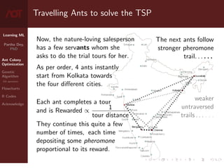 Learning ML
Partha Dey,
PhD
Ant Colony
Optimization
Genetic
Algorithm
GA operators
Flowcharts
R Codes
Acknowledge
Travelling Ants to solve the TSP
Now, the nature-loving salesperson
has a few servants whom she
asks to do the trial tours for her.
As per order, 4 ants instantly
start from Kolkata towards
the four different cities.
Each ant completes a tour
and is Rewarded ∝ 1
tour distance
They continue this quite a few
number of times, each time
depositing some pheromone
proportional to its reward.
The next ants follow
stronger pheromone
trail. . . . . .
weaker
untraversed
trails . . . . . .
4 / 10
 