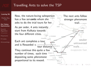 Learning ML
Partha Dey,
PhD
Ant Colony
Optimization
Genetic
Algorithm
GA operators
Flowcharts
R Codes
Acknowledge
Travelling Ants to solve the TSP
Now, the nature-loving salesperson
has a few servants whom she
asks to do the trial tours for her.
As per order, 4 ants instantly
start from Kolkata towards
the four different cities.
Each ant completes a tour
and is Rewarded ∝ 1
tour distance
They continue this quite a few
number of times, each time
depositing some pheromone
proportional to its reward.
The next ants follow
stronger pheromone
trail. . . . . .
weaker
untraversed
trails . . . . . .
evaporate fast
4 / 10
 
