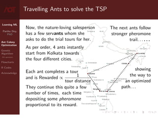 Learning ML
Partha Dey,
PhD
Ant Colony
Optimization
Genetic
Algorithm
GA operators
Flowcharts
R Codes
Acknowledge
Travelling Ants to solve the TSP
Now, the nature-loving salesperson
has a few servants whom she
asks to do the trial tours for her.
As per order, 4 ants instantly
start from Kolkata towards
the four different cities.
Each ant completes a tour
and is Rewarded ∝ 1
tour distance
They continue this quite a few
number of times, each time
depositing some pheromone
proportional to its reward.
The next ants follow
stronger pheromone
trail. . . . . .
showing
the way to
an optimized
path. . .
4 / 10
 