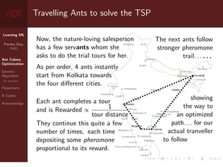 Learning ML
Partha Dey,
PhD
Ant Colony
Optimization
Genetic
Algorithm
GA operators
Flowcharts
R Codes
Acknowledge
Travelling Ants to solve the TSP
Now, the nature-loving salesperson
has a few servants whom she
asks to do the trial tours for her.
As per order, 4 ants instantly
start from Kolkata towards
the four different cities.
Each ant completes a tour
and is Rewarded ∝ 1
tour distance
They continue this quite a few
number of times, each time
depositing some pheromone
proportional to its reward.
The next ants follow
stronger pheromone
trail. . . . . .
showing
the way to
an optimized
path. . . for our
actual tranveller
to follow
4 / 10
 