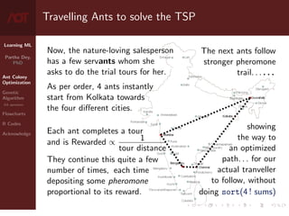 Learning ML
Partha Dey,
PhD
Ant Colony
Optimization
Genetic
Algorithm
GA operators
Flowcharts
R Codes
Acknowledge
Travelling Ants to solve the TSP
Now, the nature-loving salesperson
has a few servants whom she
asks to do the trial tours for her.
As per order, 4 ants instantly
start from Kolkata towards
the four different cities.
Each ant completes a tour
and is Rewarded ∝ 1
tour distance
They continue this quite a few
number of times, each time
depositing some pheromone
proportional to its reward.
The next ants follow
stronger pheromone
trail. . . . . .
showing
the way to
an optimized
path. . . for our
actual tranveller
to follow, without
doing sort(4 ! sums)
4 / 10
 