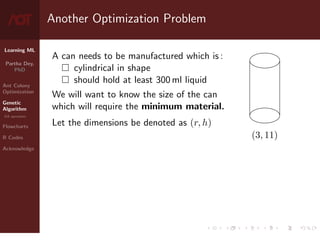 Learning ML
Partha Dey,
PhD
Ant Colony
Optimization
Genetic
Algorithm
GA operators
Flowcharts
R Codes
Acknowledge
Another Optimization Problem
A can needs to be manufactured which is :
 cylindrical in shape
 should hold at least 300 ml liquid
We will want to know the size of the can
which will require the minimum material.
Let the dimensions be denoted as (r, h)
(3, 11)
5 / 10
 
