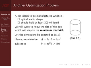Learning ML
Partha Dey,
PhD
Ant Colony
Optimization
Genetic
Algorithm
GA operators
Flowcharts
R Codes
Acknowledge
Another Optimization Problem
A can needs to be manufactured which is :
 cylindrical in shape
 should hold at least 300 ml liquid
We will want to know the size of the can
which will require the minimum material.
Let the dimensions be denoted as (r, h)
(3.6, 7.5)
Hence, we minimize A = 2πrh + 2πr2
subject to V = πr2
h ≥ 300
5 / 10
 