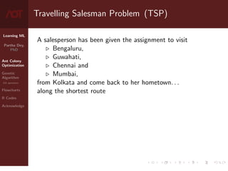Learning ML
Partha Dey,
PhD
Ant Colony
Optimization
Genetic
Algorithm
GA operators
Flowcharts
R Codes
Acknowledge
Travelling Salesman Problem (TSP)
A salesperson has been given the assignment to visit
. Bengaluru,
. Guwahati,
. Chennai and
. Mumbai,
from Kolkata and come back to her hometown. . .
along the shortest route
3 / 10
 