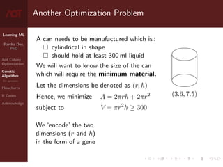Learning ML
Partha Dey,
PhD
Ant Colony
Optimization
Genetic
Algorithm
GA operators
Flowcharts
R Codes
Acknowledge
Another Optimization Problem
A can needs to be manufactured which is :
 cylindrical in shape
 should hold at least 300 ml liquid
We will want to know the size of the can
which will require the minimum material.
Let the dimensions be denoted as (r, h)
(3.6, 7.5)
Hence, we minimize A = 2πrh + 2πr2
subject to V = πr2
h ≥ 300
We ‘encode’ the two
dimensions (r and h)
in the form of a gene
5 / 10
 