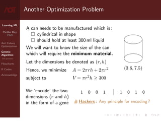 Learning ML
Partha Dey,
PhD
Ant Colony
Optimization
Genetic
Algorithm
GA operators
Flowcharts
R Codes
Acknowledge
Another Optimization Problem
A can needs to be manufactured which is :
 cylindrical in shape
 should hold at least 300 ml liquid
We will want to know the size of the can
which will require the minimum material.
Let the dimensions be denoted as (r, h)
(3.6, 7.5)
Hence, we minimize A = 2πrh + 2πr2
subject to V = πr2
h ≥ 300
We ‘encode’ the two
dimensions (r and h)
in the form of a gene
1 0 0 1 | 1 0 1 0
# Hackers : Any principle for encoding ?
5 / 10
 