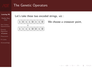 Learning ML
Partha Dey,
PhD
Ant Colony
Optimization
Genetic
Algorithm
GA operators
Flowcharts
R Codes
Acknowledge
The Genetic Operators
Let’s take these two encoded strings, viz. :
1 0 1 1 0 1 1 0
×
1 1 1 1 0 0 1 0
We choose a crossover point,
7 / 10
 