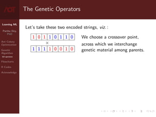 Learning ML
Partha Dey,
PhD
Ant Colony
Optimization
Genetic
Algorithm
GA operators
Flowcharts
R Codes
Acknowledge
The Genetic Operators
Let’s take these two encoded strings, viz. :
1 0 1 1 0 1 1 0
×
1 1 1 1 0 0 1 0
We choose a crossover point,
across which we interchange
genetic material among parents.
7 / 10
 