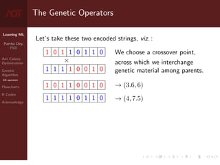 Learning ML
Partha Dey,
PhD
Ant Colony
Optimization
Genetic
Algorithm
GA operators
Flowcharts
R Codes
Acknowledge
The Genetic Operators
Let’s take these two encoded strings, viz. :
1 0 1 1 0 1 1 0
×
1 1 1 1 0 0 1 0
1 0 1 1 0 0 1 0
1 1 1 1 0 1 1 0
We choose a crossover point,
across which we interchange
genetic material among parents.
→ (3.6, 6)
→ (4, 7.5)
7 / 10
 