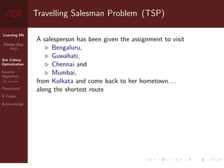 Learning ML
Partha Dey,
PhD
Ant Colony
Optimization
Genetic
Algorithm
GA operators
Flowcharts
R Codes
Acknowledge
Travelling Salesman Problem (TSP)
A salesperson has been given the assignment to visit
. Bengaluru,
. Guwahati,
. Chennai and
. Mumbai,
from Kolkata and come back to her hometown. . .
along the shortest route
3 / 10
 