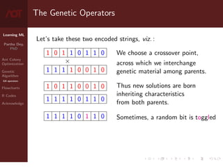 Learning ML
Partha Dey,
PhD
Ant Colony
Optimization
Genetic
Algorithm
GA operators
Flowcharts
R Codes
Acknowledge
The Genetic Operators
Let’s take these two encoded strings, viz. :
1 0 1 1 0 1 1 0
×
1 1 1 1 0 0 1 0
1 0 1 1 0 0 1 0
1 1 1 1 0 1 1 0
1 1 1 1 0 1 1 0
We choose a crossover point,
across which we interchange
genetic material among parents.
Thus new solutions are born
inheriting characteristics
from both parents.
Sometimes, a random bit is toggled
7 / 10
 