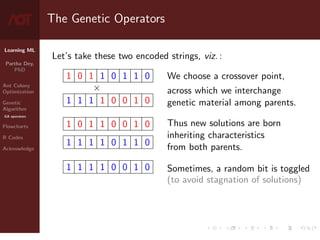 Learning ML
Partha Dey,
PhD
Ant Colony
Optimization
Genetic
Algorithm
GA operators
Flowcharts
R Codes
Acknowledge
The Genetic Operators
Let’s take these two encoded strings, viz. :
1 0 1 1 0 1 1 0
×
1 1 1 1 0 0 1 0
1 0 1 1 0 0 1 0
1 1 1 1 0 1 1 0
1 1 1 1 0 0 1 0
We choose a crossover point,
across which we interchange
genetic material among parents.
Thus new solutions are born
inheriting characteristics
from both parents.
Sometimes, a random bit is toggled
(to avoid stagnation of solutions)
7 / 10
 