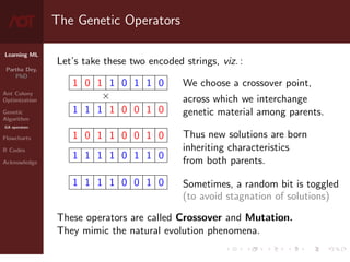 Learning ML
Partha Dey,
PhD
Ant Colony
Optimization
Genetic
Algorithm
GA operators
Flowcharts
R Codes
Acknowledge
The Genetic Operators
Let’s take these two encoded strings, viz. :
1 0 1 1 0 1 1 0
×
1 1 1 1 0 0 1 0
1 0 1 1 0 0 1 0
1 1 1 1 0 1 1 0
1 1 1 1 0 0 1 0
We choose a crossover point,
across which we interchange
genetic material among parents.
Thus new solutions are born
inheriting characteristics
from both parents.
Sometimes, a random bit is toggled
(to avoid stagnation of solutions)
These operators are called Crossover and Mutation.
They mimic the natural evolution phenomena.
7 / 10
 