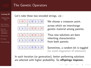 Learning ML
Partha Dey,
PhD
Ant Colony
Optimization
Genetic
Algorithm
GA operators
Flowcharts
R Codes
Acknowledge
The Genetic Operators
Let’s take these two encoded strings, viz. :
1 0 1 1 0 1 1 0
×
1 1 1 1 0 0 1 0
1 0 1 1 0 0 1 0
1 1 1 1 0 1 1 0
1 1 1 1 0 0 1 0
We choose a crossover point,
across which we interchange
genetic material among parents.
Thus new solutions are born
inheriting characteristics
from both parents.
Sometimes, a random bit is toggled
(to avoid stagnation of solutions)
In each iteration (or generation), better performing solutions
are selected with higher probability. So offsprings improve.
7 / 10
 