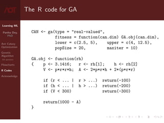 Learning ML
Partha Dey,
PhD
Ant Colony
Optimization
Genetic
Algorithm
GA operators
Flowcharts
R Codes
Acknowledge
The R code for GA
CAN - ga(type = real-valued,
fitness = function(can.dim) GA.obj(can.dim),
lower = c(2.5, 5), upper = c(4, 12.5),
popSize = 20, maxiter = 10)
GA.obj - function(rh)
{ p - 3.1416; r - rh[1]; h - rh[2]
V - p*r*r*h; A - 2*p*r*h + 2*(p*r*r)
if (r  ... | r  ...) return(-100)
if (h  ... | h  ...) return(-200)
if (V  300) return(-300)
return(1000 - A)
}
9 / 10
 