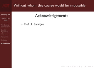 Learning ML
Partha Dey,
PhD
Ant Colony
Optimization
Genetic
Algorithm
GA operators
Flowcharts
R Codes
Acknowledge
Without whom this course would be impossible
Acknowledgements
 Prof. J. Banerjee
10 / 10
 