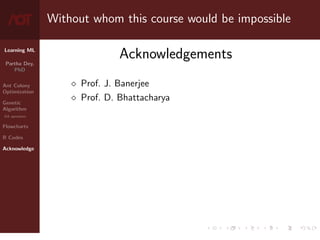 Learning ML
Partha Dey,
PhD
Ant Colony
Optimization
Genetic
Algorithm
GA operators
Flowcharts
R Codes
Acknowledge
Without whom this course would be impossible
Acknowledgements
 Prof. J. Banerjee
 Prof. D. Bhattacharya
10 / 10
 