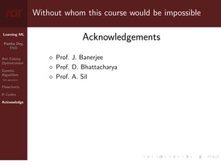 Learning ML
Partha Dey,
PhD
Ant Colony
Optimization
Genetic
Algorithm
GA operators
Flowcharts
R Codes
Acknowledge
Without whom this course would be impossible
Acknowledgements
 Prof. J. Banerjee
 Prof. D. Bhattacharya
 Prof. A. Sil
10 / 10
 
