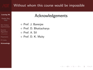 Learning ML
Partha Dey,
PhD
Ant Colony
Optimization
Genetic
Algorithm
GA operators
Flowcharts
R Codes
Acknowledge
Without whom this course would be impossible
Acknowledgements
 Prof. J. Banerjee
 Prof. D. Bhattacharya
 Prof. A. Sil
 Prof. D. K. Maity
10 / 10
 