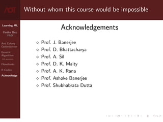 Learning ML
Partha Dey,
PhD
Ant Colony
Optimization
Genetic
Algorithm
GA operators
Flowcharts
R Codes
Acknowledge
Without whom this course would be impossible
Acknowledgements
 Prof. J. Banerjee
 Prof. D. Bhattacharya
 Prof. A. Sil
 Prof. D. K. Maity
 Prof. A. K. Rana
 Prof. Ashoke Banerjee
 Prof. Shubhabrata Dutta
10 / 10
 