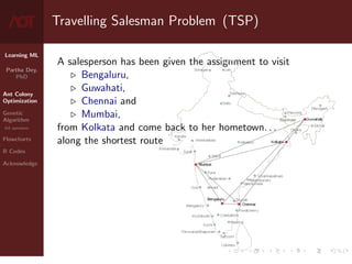 Learning ML
Partha Dey,
PhD
Ant Colony
Optimization
Genetic
Algorithm
GA operators
Flowcharts
R Codes
Acknowledge
Travelling Salesman Problem (TSP)
A salesperson has been given the assignment to visit
. Bengaluru,
. Guwahati,
. Chennai and
. Mumbai,
from Kolkata and come back to her hometown. . .
along the shortest route
3 / 10
 