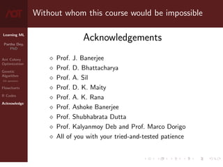 Learning ML
Partha Dey,
PhD
Ant Colony
Optimization
Genetic
Algorithm
GA operators
Flowcharts
R Codes
Acknowledge
Without whom this course would be impossible
Acknowledgements
 Prof. J. Banerjee
 Prof. D. Bhattacharya
 Prof. A. Sil
 Prof. D. K. Maity
 Prof. A. K. Rana
 Prof. Ashoke Banerjee
 Prof. Shubhabrata Dutta
 Prof. Kalyanmoy Deb and Prof. Marco Dorigo
 All of you with your tried-and-tested patience
10 / 10
 