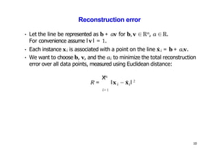 10
Reconstruction error
• Let the line be represented as b + αv for b, v ∈ Rn, α ∈R.
For convenience assume l v l = 1.
• Each instance xi is associated with a point on the line x̂i = b + αiv.
• We want to choose b, v, and the αi to minimize the total reconstruction
error over all data points, measured using Euclidean distance:
m
X
i=1
i i
R = lx − x̂ l 2
 