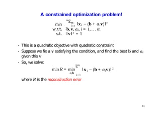 11
A constrained optimization problem!
min
"'£m
i=1
lxi − (b + αiv)l2
w.r.t. b, v, αi, i = 1, .. .m
s.t. lvl2 = 1
• This is a quadratic objective with quadratic constraint
• Suppose we fix a v satisfying the condition, and find the best b and αi
given this v
• So, we solve:
minR = min
α,b
m
L
i=1
i i
lx − (b + α v)l 2
where R is the reconstruction error
 